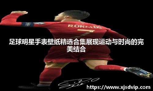 足球明星手表壁纸精选合集展现运动与时尚的完美结合